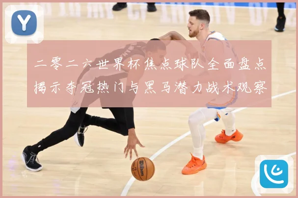 二零二六世界杯焦点球队全面盘点揭示夺冠热门与黑马潜力战术观察：最新赛事动态与深度分析