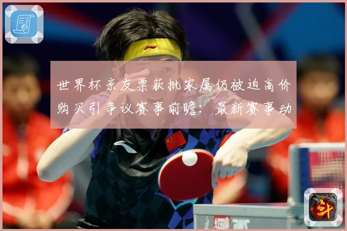 世界杯亲友票获批家属仍被迫高价购买引争议赛事前瞻：最新赛事动态与深度分析
