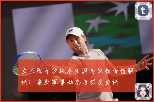 女王陈芋汐跳水生涯与执教价值解析：最新赛事动态与深度分析