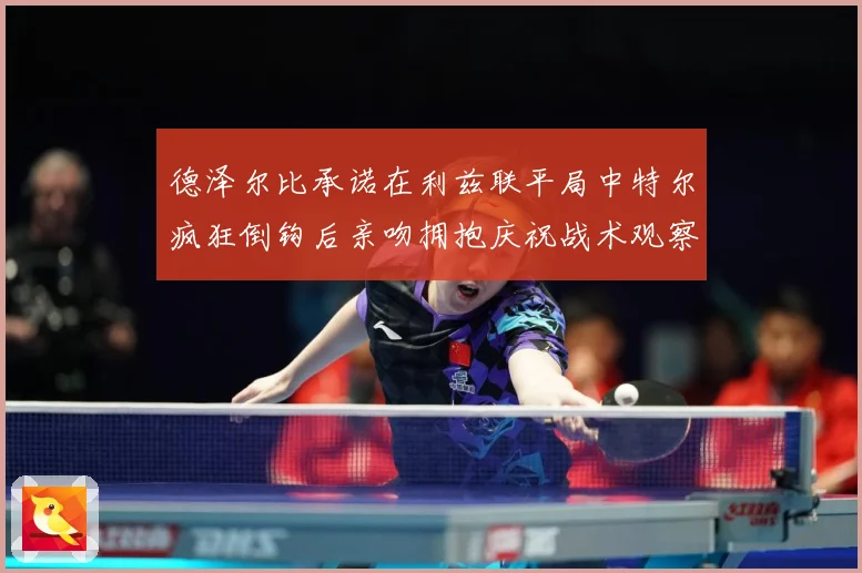 德泽尔比承诺在利兹联平局中特尔疯狂倒钩后亲吻拥抱庆祝战术观察：最新赛事动态与深度分析